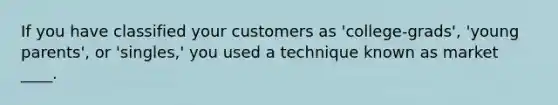 If you have classified your customers as 'college-grads', 'young parents', or 'singles,' you used a technique known as market ____.