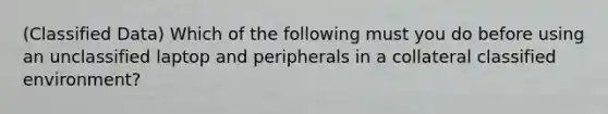 (Classified Data) Which of the following must you do before using an unclassified laptop and peripherals in a collateral classified environment?