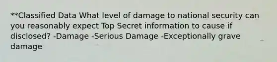 **Classified Data What level of damage to national security can you reasonably expect Top Secret information to cause if disclosed? -Damage -Serious Damage -Exceptionally grave damage