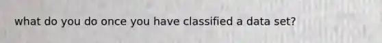 what do you do once you have classified a data set?