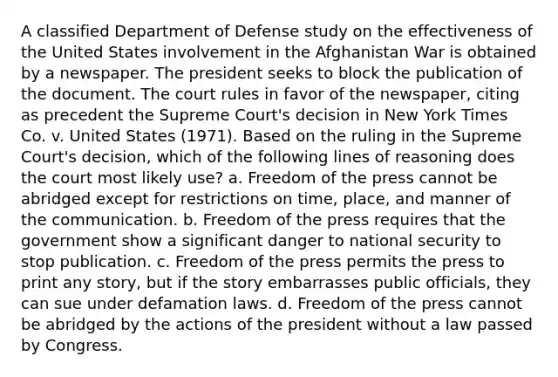 A classified Department of Defense study on the effectiveness of the United States involvement in the Afghanistan War is obtained by a newspaper. The president seeks to block the publication of the document. The court rules in favor of the newspaper, citing as precedent the Supreme Court's decision in New York Times Co. v. United States (1971). Based on the ruling in the Supreme Court's decision, which of the following lines of reasoning does the court most likely use? a. Freedom of the press cannot be abridged except for restrictions on time, place, and manner of the communication. b. Freedom of the press requires that the government show a significant danger to national security to stop publication. c. Freedom of the press permits the press to print any story, but if the story embarrasses public officials, they can sue under defamation laws. d. Freedom of the press cannot be abridged by the actions of the president without a law passed by Congress.