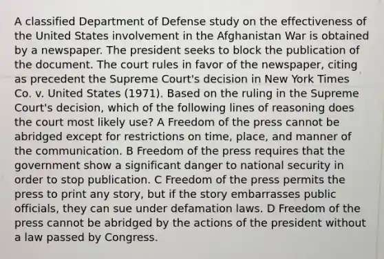 A classified Department of Defense study on the effectiveness of the United States involvement in the Afghanistan War is obtained by a newspaper. The president seeks to block the publication of the document. The court rules in favor of the newspaper, citing as precedent the Supreme Court's decision in New York Times Co. v. United States (1971). Based on the ruling in the Supreme Court's decision, which of the following lines of reasoning does the court most likely use? A Freedom of the press cannot be abridged except for restrictions on time, place, and manner of the communication. B Freedom of the press requires that the government show a significant danger to national security in order to stop publication. C Freedom of the press permits the press to print any story, but if the story embarrasses public officials, they can sue under defamation laws. D Freedom of the press cannot be abridged by the actions of the president without a law passed by Congress.