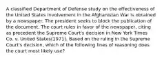 A classified Department of Defense study on the effectiveness of the United States involvement in the Afghanistan War is obtained by a newspaper. The president seeks to block the publication of the document. The court rules in favor of the newspaper, citing as precedent the Supreme Court's decision in New York Times Co. v. United States(1971). Based on the ruling in the Supreme Court's decision, which of the following lines of reasoning does the court most likely use?