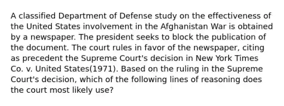 A classified Department of Defense study on the effectiveness of the United States involvement in the Afghanistan War is obtained by a newspaper. The president seeks to block the publication of the document. The court rules in favor of the newspaper, citing as precedent the Supreme Court's decision in New York Times Co. v. United States(1971). Based on the ruling in the Supreme Court's decision, which of the following lines of reasoning does the court most likely use?