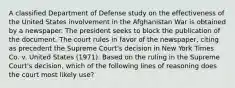 A classified Department of Defense study on the effectiveness of the United States involvement in the Afghanistan War is obtained by a newspaper. The president seeks to block the publication of the document. The court rules in favor of the newspaper, citing as precedent the Supreme Court's decision in New York Times Co. v. United States (1971). Based on the ruling in the Supreme Court's decision, which of the following lines of reasoning does the court most likely use?