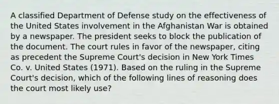 A classified Department of Defense study on the effectiveness of the United States involvement in the Afghanistan War is obtained by a newspaper. The president seeks to block the publication of the document. The court rules in favor of the newspaper, citing as precedent the Supreme Court's decision in New York Times Co. v. United States (1971). Based on the ruling in the Supreme Court's decision, which of the following lines of reasoning does the court most likely use?