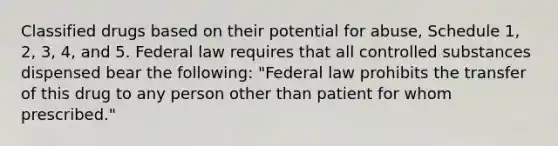 Classified drugs based on their potential for abuse, Schedule 1, 2, 3, 4, and 5. Federal law requires that all controlled substances dispensed bear the following: "Federal law prohibits the transfer of this drug to any person other than patient for whom prescribed."