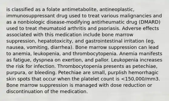 is classified as a folate antimetabolite, antineoplastic, immunosuppressant drug used to treat various malignancies and as a nonbiologic disease-modifying antirheumatic drug (DMARD) used to treat rheumatoid arthritis and psoriasis. Adverse effects associated with this medication include bone marrow suppression, hepatotoxicity, and gastrointestinal irritation (eg, nausea, vomiting, diarrhea). Bone marrow suppression can lead to anemia, leukopenia, and thrombocytopenia. Anemia manifests as fatigue, dyspnea on exertion, and pallor. Leukopenia increases the risk for infection. Thrombocytopenia presents as petechiae, purpura, or bleeding. Petechiae are small, purplish hemorrhagic skin spots that occur when the platelet count is <150,000/mm3. Bone marrow suppression is managed with dose reduction or discontinuation of the medication.