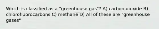 Which is classified as a "greenhouse gas"? A) carbon dioxide B) chlorofluorocarbons C) methane D) All of these are "greenhouse gases"