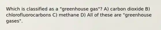 Which is classified as a "greenhouse gas"? A) carbon dioxide B) chlorofluorocarbons C) methane D) All of these are "greenhouse gases".