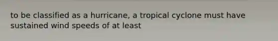 to be classified as a hurricane, a tropical cyclone must have sustained wind speeds of at least