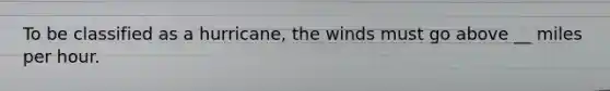 To be classified as a hurricane, the winds must go above __ miles per hour.