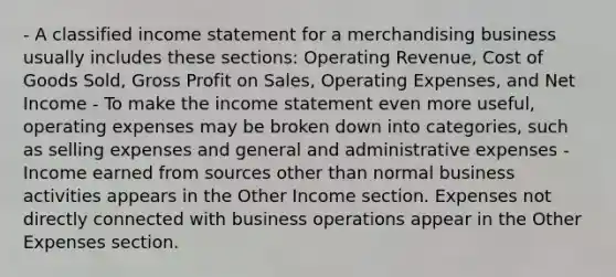 - A classified income statement for a merchandising business usually includes these sections: Operating Revenue, Cost of Goods Sold, Gross Profit on Sales, Operating Expenses, and Net Income - To make the income statement even more useful, operating expenses may be broken down into categories, such as selling expenses and general and administrative expenses - Income earned from sources other than normal business activities appears in the Other Income section. Expenses not directly connected with business operations appear in the Other Expenses section.