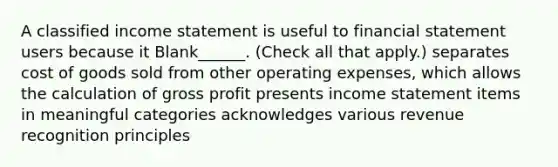 A classified income statement is useful to financial statement users because it Blank______. (Check all that apply.) separates cost of goods sold from other operating expenses, which allows the calculation of gross profit presents income statement items in meaningful categories acknowledges various revenue recognition principles