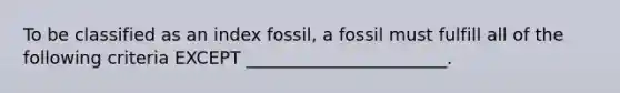 To be classified as an index fossil, a fossil must fulfill all of the following criteria EXCEPT _______________________.