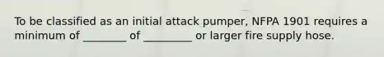 To be classified as an initial attack pumper, NFPA 1901 requires a minimum of ________ of _________ or larger fire supply hose.