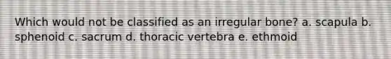 Which would not be classified as an irregular bone? a. scapula b. sphenoid c. sacrum d. thoracic vertebra e. ethmoid