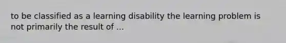 to be classified as a learning disability the learning problem is not primarily the result of ...