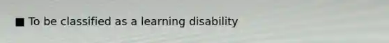 ■ To be classified as a learning disability