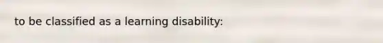 to be classified as a learning disability: