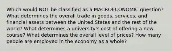 Which would NOT be classified as a MACROECONOMIC question? What determines the overall trade in goods, services, and financial assets between the United States and the rest of the world? What determines a university's cost of offering a new course? What determines the overall level of prices? How many people are employed in the economy as a whole?