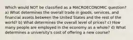 Which would NOT be classified as a MACROECONOMIC question? a) What determines the overall trade in goods, services, and financial assets between the United States and the rest of the world? b) What determines the overall level of prices? c) How many people are employed in the economy as a whole? d) What determines a university's cost of offering a new course?