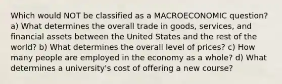 Which would NOT be classified as a MACROECONOMIC question? a) What determines the overall trade in goods, services, and financial assets between the United States and the rest of the world? b) What determines the overall level of prices? c) How many people are employed in the economy as a whole? d) What determines a university's cost of offering a new course?