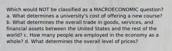 Which would NOT be classified as a MACROECONOMIC question? a. What determines a university's cost of offering a new course? b. What determines the overall trade in goods, services, and financial assets between the United States and the rest of the world? c. How many people are employed in the economy as a whole? d. What determines the overall level of prices?