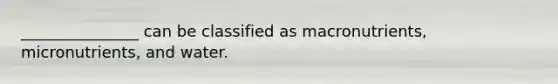 _______________ can be classified as macronutrients, micronutrients, and water.