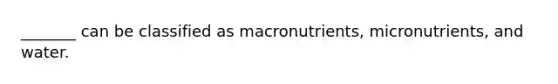 _______ can be classified as macronutrients, micronutrients, and water.