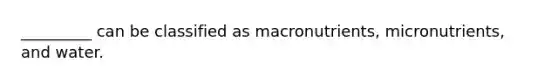 _________ can be classified as macronutrients, micronutrients, and water.