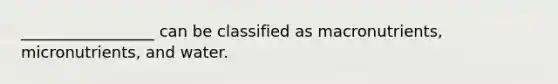 _________________ can be classified as macronutrients, micronutrients, and water.