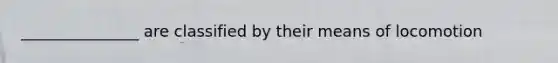 _______________ are classified by their means of locomotion