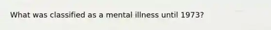 What was classified as a mental illness until 1973?