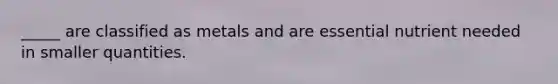 _____ are classified as metals and are essential nutrient needed in smaller quantities.