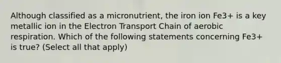 Although classified as a micronutrient, the iron ion Fe3+ is a key metallic ion in <a href='https://www.questionai.com/knowledge/k57oGBr0HP-the-electron-transport-chain' class='anchor-knowledge'>the electron transport chain</a> of <a href='https://www.questionai.com/knowledge/kyxGdbadrV-aerobic-respiration' class='anchor-knowledge'>aerobic respiration</a>. Which of the following statements concerning Fe3+ is true? (Select all that apply)