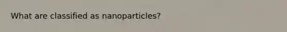 What are classified as nanoparticles?