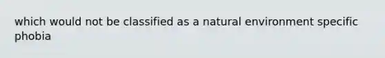 which would not be classified as a natural environment specific phobia