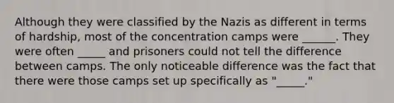 Although they were classified by the Nazis as different in terms of hardship, most of the concentration camps were ______. They were often _____ and prisoners could not tell the difference between camps. The only noticeable difference was the fact that there were those camps set up specifically as "_____."