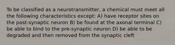 To be classified as a neurotransmitter, a chemical must meet all the following characteristics except: A) have receptor sites on the post-synaptic neuron B) be found at the axonal terminal C) be able to bind to the pre-synaptic neuron D) be able to be degraded and then removed from the synaptic cleft