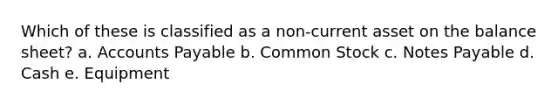 Which of these is classified as a non-current asset on the balance sheet? a. Accounts Payable b. Common Stock c. Notes Payable d. Cash e. Equipment