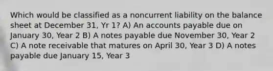 Which would be classified as a noncurrent liability on the balance sheet at December 31, Yr 1? A) An accounts payable due on January 30, Year 2 B) A notes payable due November 30, Year 2 C) A note receivable that matures on April 30, Year 3 D) A notes payable due January 15, Year 3