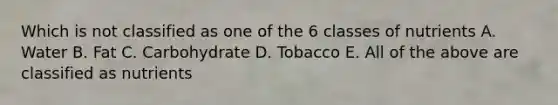 Which is not classified as one of the 6 classes of nutrients A. Water B. Fat C. Carbohydrate D. Tobacco E. All of the above are classified as nutrients