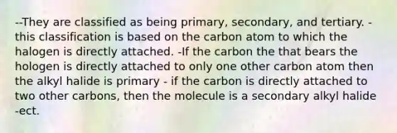 --They are classified as being primary, secondary, and tertiary. -this classification is based on the carbon atom to which the halogen is directly attached. -If the carbon the that bears the hologen is directly attached to only one other carbon atom then the alkyl halide is primary - if the carbon is directly attached to two other carbons, then the molecule is a secondary alkyl halide -ect.