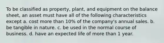 To be classified as property, plant, and equipment on the balance sheet, an asset must have all of the following characteristics except a. cost more than 10% of the company's annual sales. b. be tangible in nature. c. be used in the normal course of business. d. have an expected life of more than 1 year.