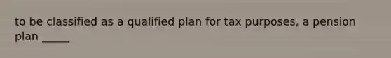 to be classified as a qualified plan for tax purposes, a pension plan _____