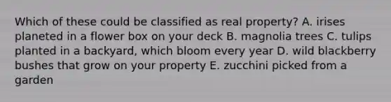 Which of these could be classified as real property? A. irises planeted in a flower box on your deck B. magnolia trees C. tulips planted in a backyard, which bloom every year D. wild blackberry bushes that grow on your property E. zucchini picked from a garden