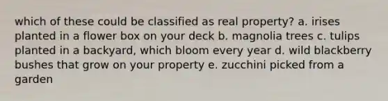 which of these could be classified as real property? a. irises planted in a flower box on your deck b. magnolia trees c. tulips planted in a backyard, which bloom every year d. wild blackberry bushes that grow on your property e. zucchini picked from a garden