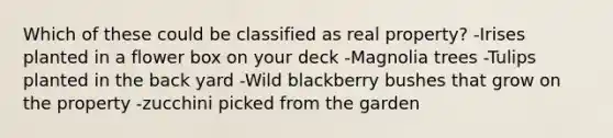 Which of these could be classified as real property? -Irises planted in a flower box on your deck -Magnolia trees -Tulips planted in the back yard -Wild blackberry bushes that grow on the property -zucchini picked from the garden