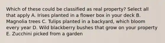 Which of these could be classified as real property? Select all that apply A. Irises planted in a flower box in your deck B. Magnolia trees C. Tulips planted in a backyard, which bloom every year D. Wild blackberry bushes that grow on your property E. Zucchini picked from a garden